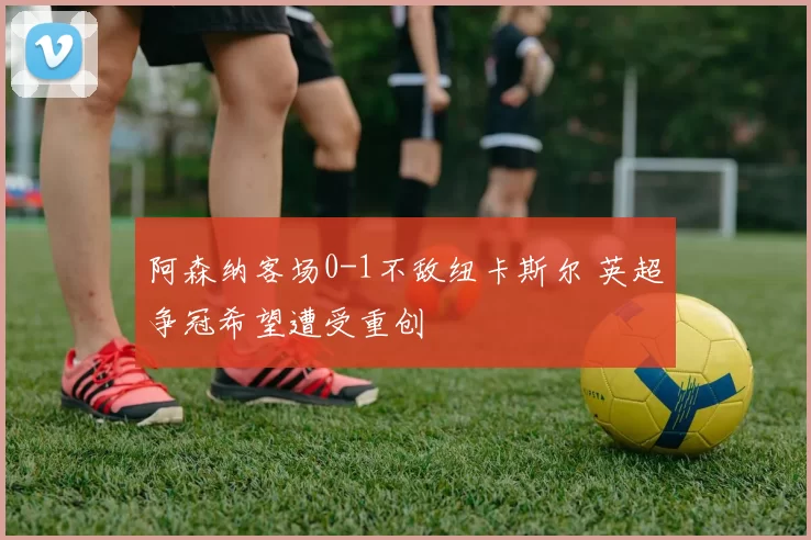 阿森纳客场0-1不敌纽卡斯尔 英超争冠希望遭受重创