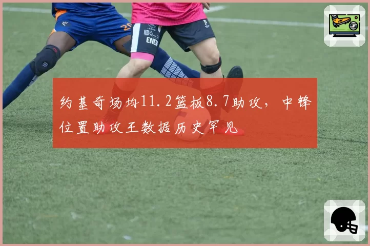 约基奇场均11.2篮板8.7助攻,中锋位置助攻王数据历史罕见