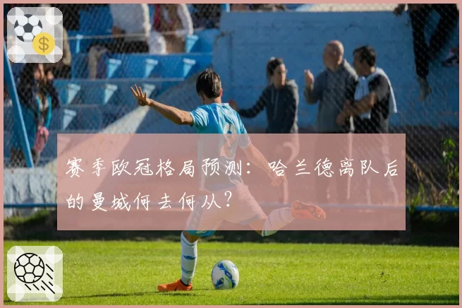 赛季欧冠格局预测：哈兰德离队后的曼城何去何从？