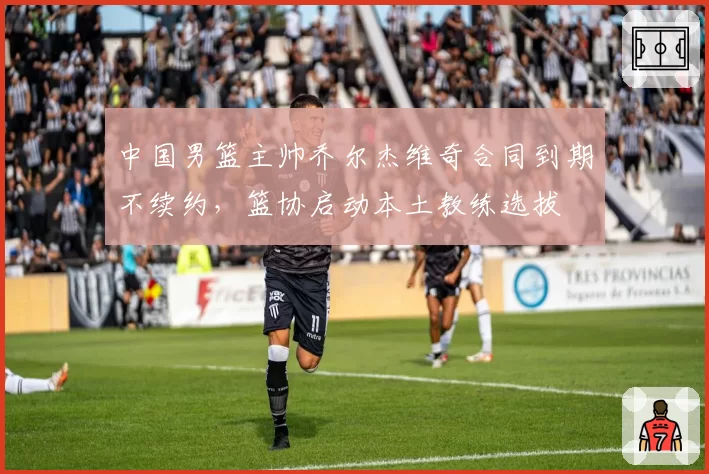 中国男篮主帅乔尔杰维奇合同到期不续约,篮协启动本土教练选拔