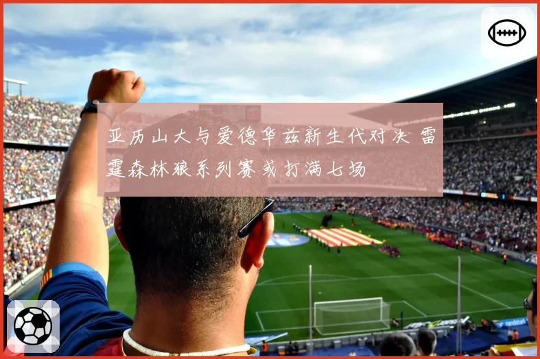 亚历山大与爱德华兹新生代对决 雷霆森林狼系列赛或打满七场