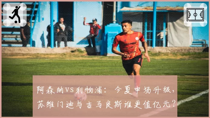 阿森纳vs利物浦：今夏中场升级，苏维门迪与吉马良斯谁更值亿元？