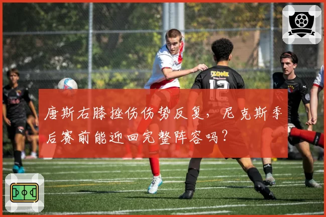 唐斯右膝挫伤伤势反复，尼克斯季后赛前能迎回完整阵容吗？
