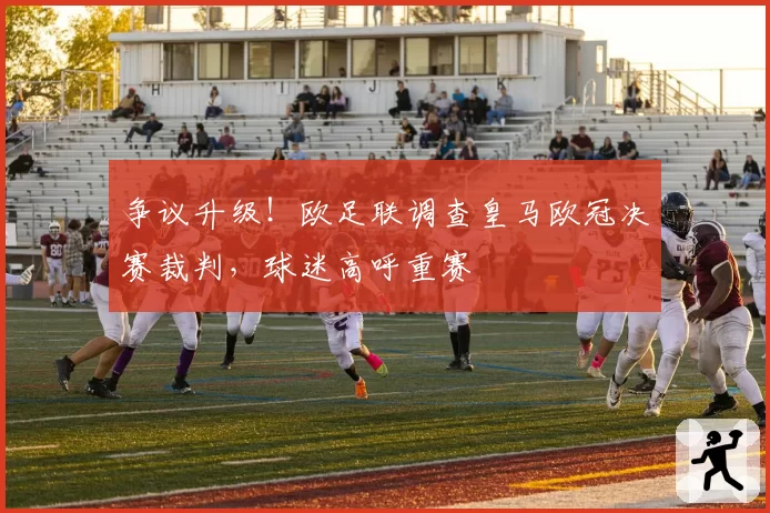 争议升级!欧足联调查皇马欧冠决赛裁判,球迷高呼重赛