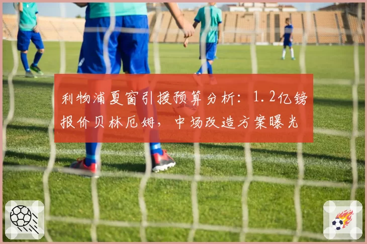 利物浦夏窗引援预算分析:1.2亿镑报价贝林厄姆,中场改造方案曝光