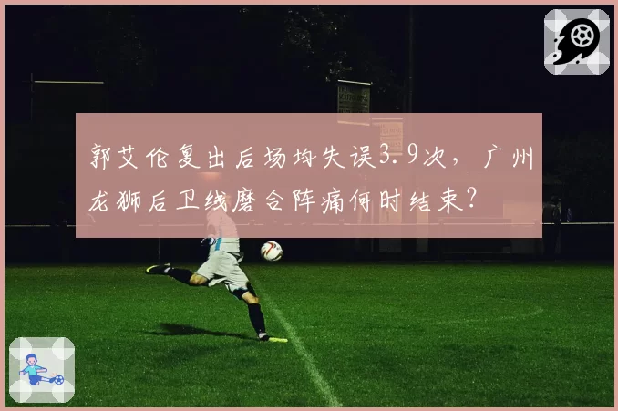 郭艾伦复出后场均失误3.9次,广州龙狮后卫线磨合阵痛何时结束?