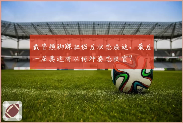 戴资颖脚踝扭伤后状态成谜，最后一届奥运将以何种姿态收官？