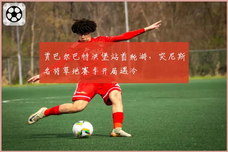 贾巴尔巴特洪堡站首轮游,突尼斯名将草地赛季开局遇冷