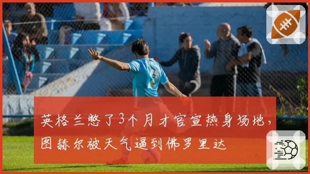 英格兰憋了3个月才官宣热身场地，图赫尔被天气逼到佛罗里达