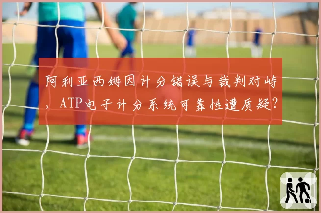 阿利亚西姆因计分错误与裁判对峙，ATP电子计分系统可靠性遭质疑？