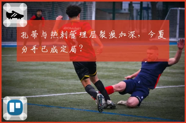 孔蒂与热刺管理层裂痕加深,今夏分手已成定局?