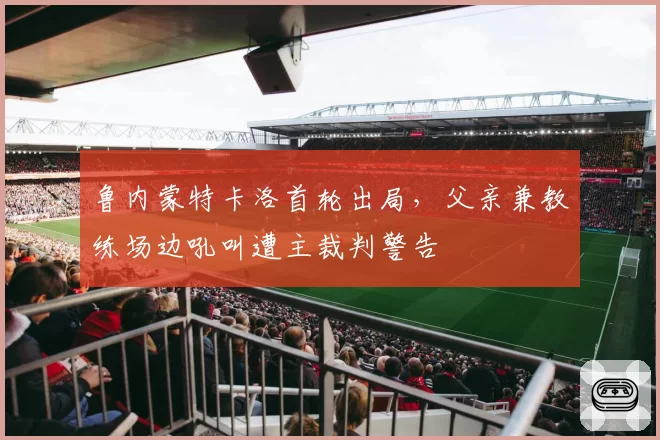 鲁内蒙特卡洛首轮出局,父亲兼教练场边吼叫遭主裁判警告