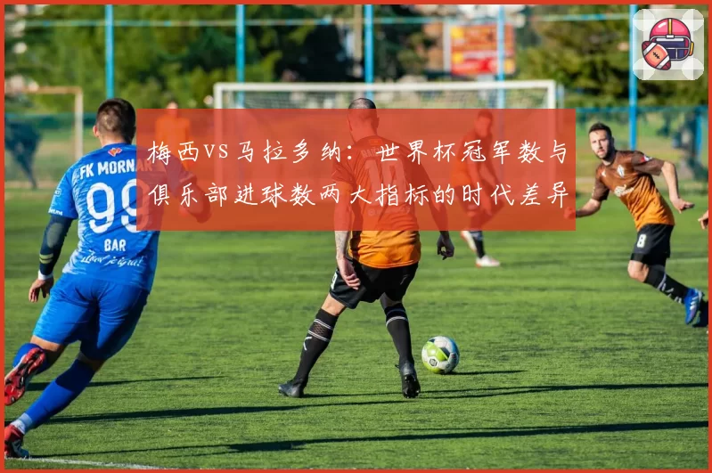 梅西vs马拉多纳:世界杯冠军数与俱乐部进球数两大指标的时代差异