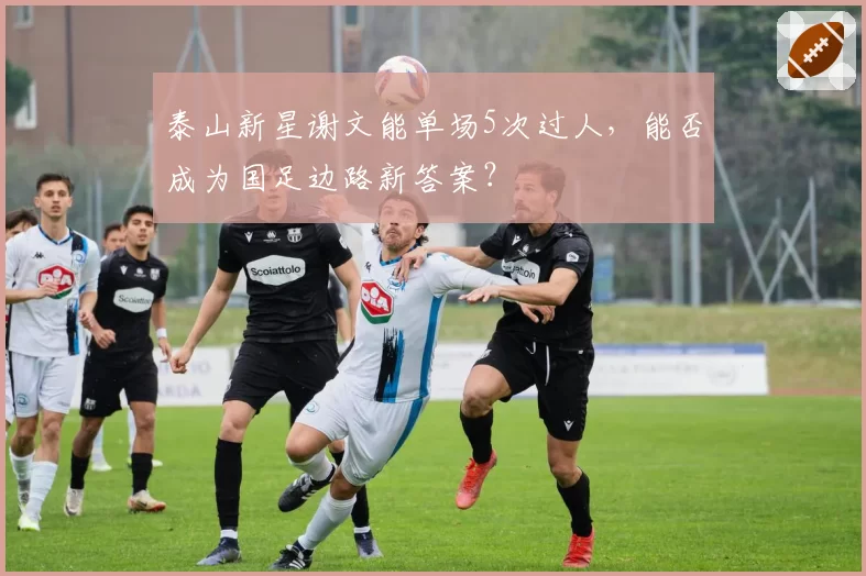 泰山新星谢文能单场5次过人,能否成为国足边路新答案?