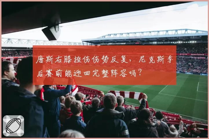 唐斯右膝挫伤伤势反复，尼克斯季后赛前能迎回完整阵容吗？