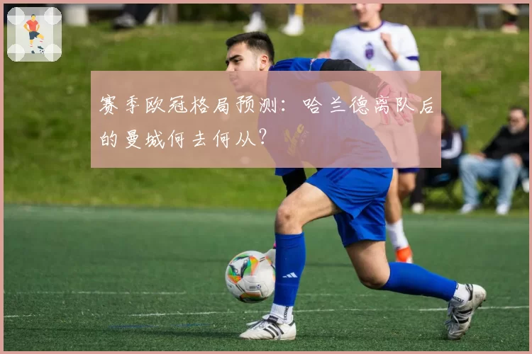 赛季欧冠格局预测：哈兰德离队后的曼城何去何从？