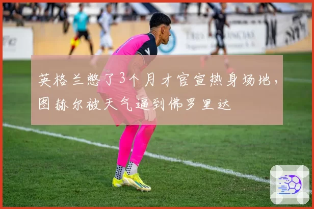 英格兰憋了3个月才官宣热身场地，图赫尔被天气逼到佛罗里达