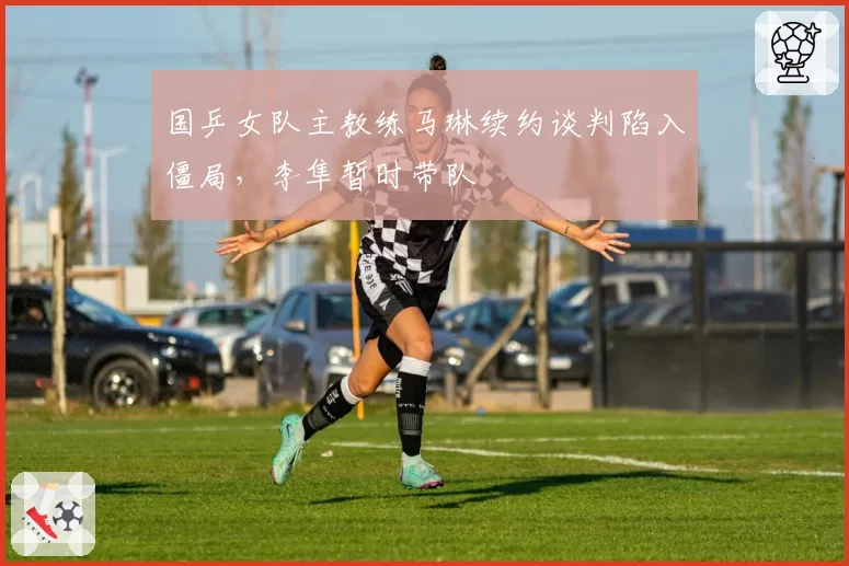 国乒女队主教练马琳续约谈判陷入僵局，李隼暂时带队