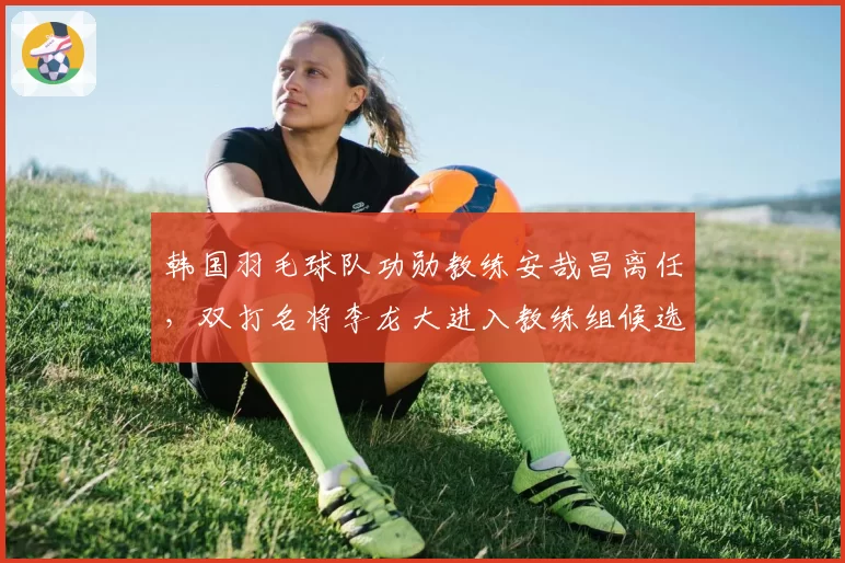 韩国羽毛球队功勋教练安哉昌离任,双打名将李龙大进入教练组候选