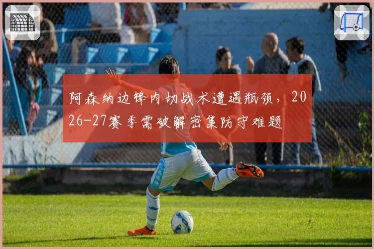 阿森纳边锋内切战术遭遇瓶颈，2026-27赛季需破解密集防守难题