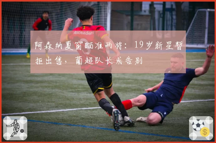 阿森纳夏窗瞄准两将：19岁新星暂拒出售，葡超队长或告别