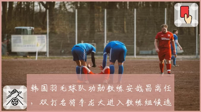韩国羽毛球队功勋教练安哉昌离任,双打名将李龙大进入教练组候选