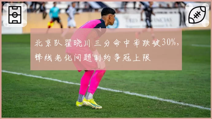 北京队翟晓川三分命中率跌破30%,锋线老化问题制约争冠上限