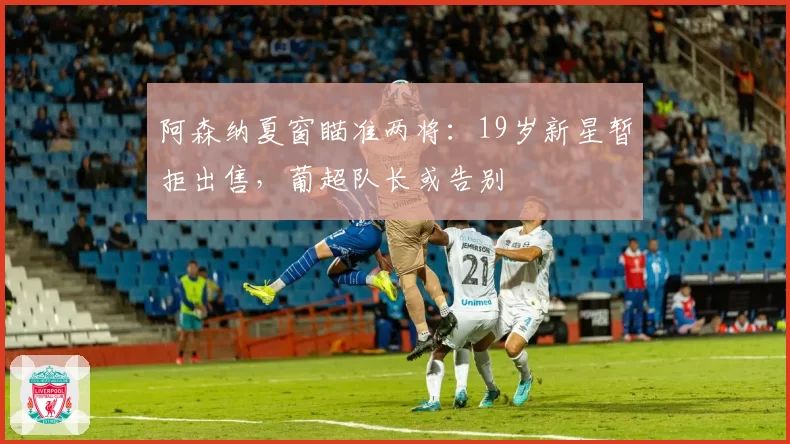 阿森纳夏窗瞄准两将：19岁新星暂拒出售，葡超队长或告别