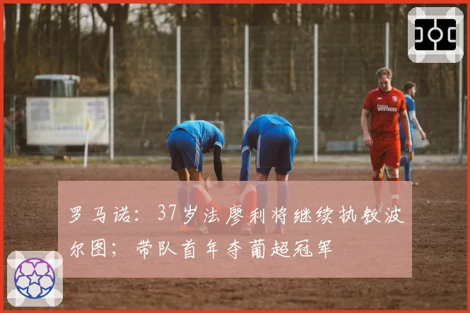 罗马诺:37岁法廖利将继续执教波尔图;带队首年夺葡超冠军
