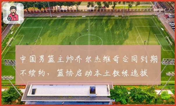 中国男篮主帅乔尔杰维奇合同到期不续约,篮协启动本土教练选拔