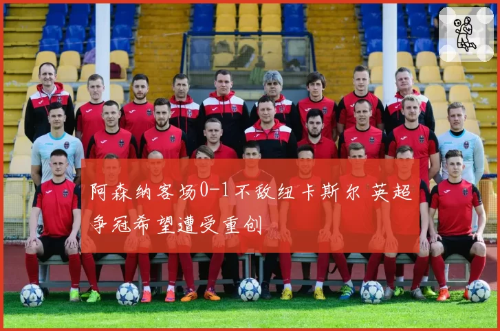 阿森纳客场0-1不敌纽卡斯尔 英超争冠希望遭受重创