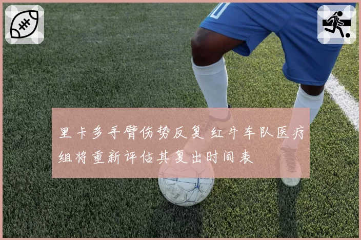 里卡多手臂伤势反复 红牛车队医疗组将重新评估其复出时间表