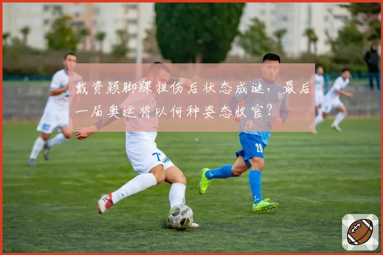 戴资颖脚踝扭伤后状态成谜，最后一届奥运将以何种姿态收官？