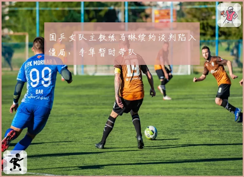 国乒女队主教练马琳续约谈判陷入僵局，李隼暂时带队