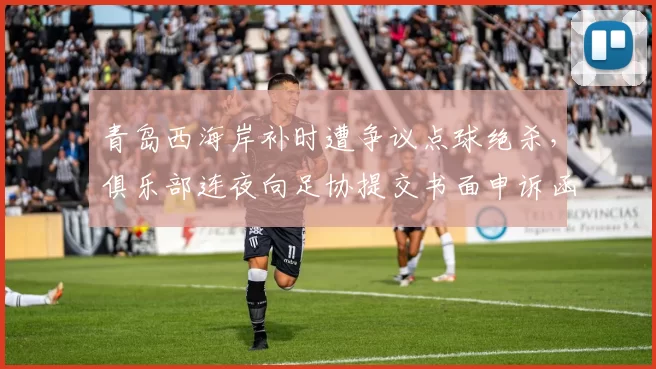 青岛西海岸补时遭争议点球绝杀，俱乐部连夜向足协提交书面申诉函