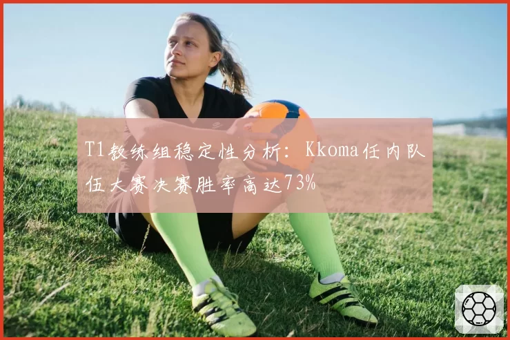 T1教练组稳定性分析:Kkoma任内队伍大赛决赛胜率高达73%