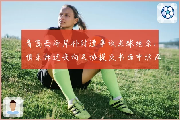 青岛西海岸补时遭争议点球绝杀，俱乐部连夜向足协提交书面申诉函