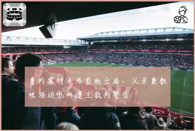 鲁内蒙特卡洛首轮出局，父亲兼教练场边吼叫遭主裁判警告