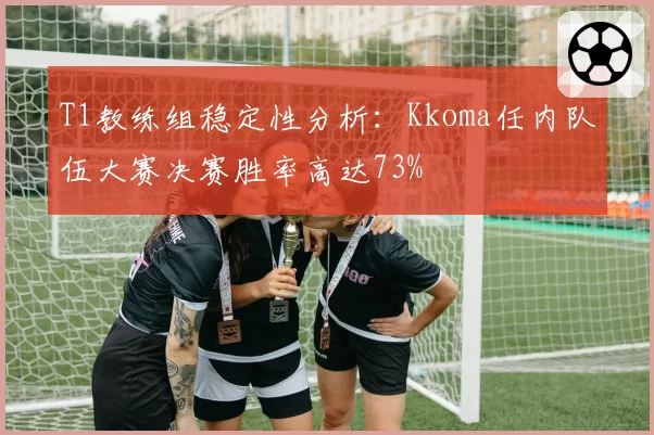 T1教练组稳定性分析:Kkoma任内队伍大赛决赛胜率高达73%