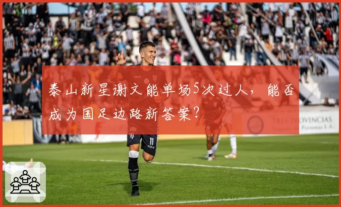 泰山新星谢文能单场5次过人,能否成为国足边路新答案?