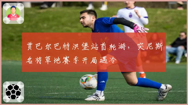 贾巴尔巴特洪堡站首轮游,突尼斯名将草地赛季开局遇冷